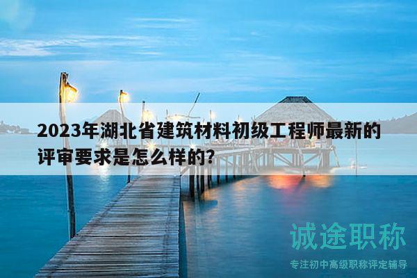 2023年湖北省建筑材料初級工程師最新的評審要求是怎么樣的？