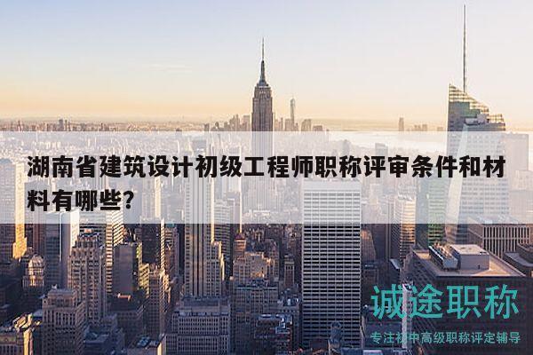 湖南省建筑設計初級工程師職稱評審條件和材料有哪些？