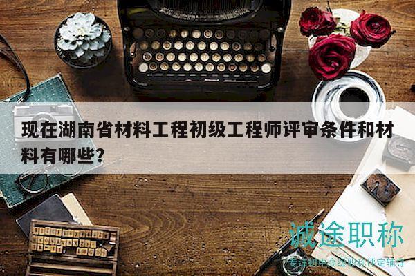 現(xiàn)在湖南省材料工程初級(jí)工程師評(píng)審條件和材料有哪些？