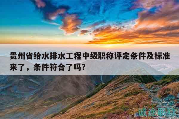 貴州省給水排水工程中級職稱評定條件及標準來了，條件符合了嗎？