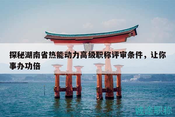 探秘湖南省熱能動(dòng)力高級(jí)職稱評(píng)審條件，讓你事辦功倍