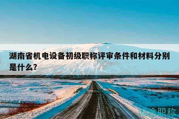 湖南省機(jī)電設(shè)備初級(jí)職稱評(píng)審條件和材料分別是什么？