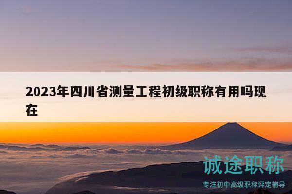 2023年四川省測量工程初級職稱有用嗎現(xiàn)在