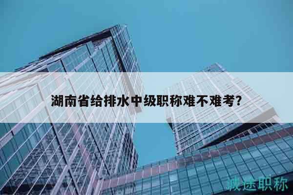 湖南省給排水中級(jí)職稱難不難考？