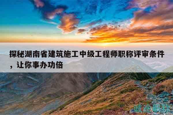 探秘湖南省建筑施工中級工程師職稱評審條件，讓你事辦功倍