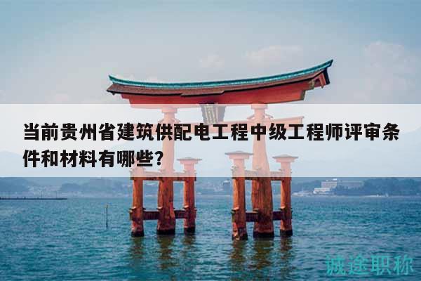 當前貴州省建筑供配電工程中級工程師評審條件和材料有哪些？