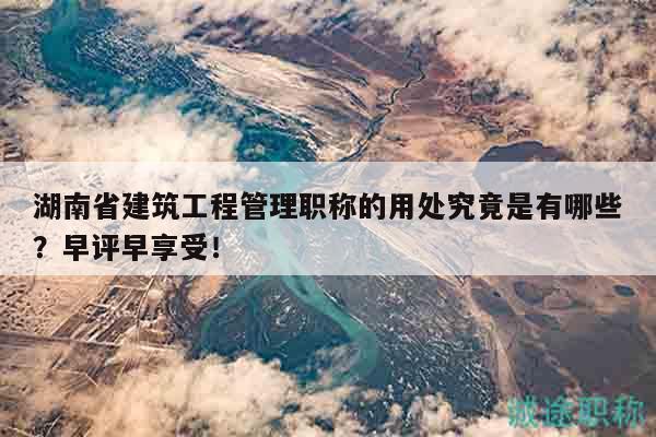 湖南省建筑工程管理職稱(chēng)的用處究竟是有哪些？早評(píng)早享受！