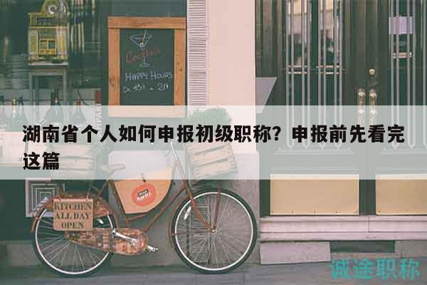 湖南省個(gè)人如何申報(bào)初級(jí)職稱？申報(bào)前先看完這篇