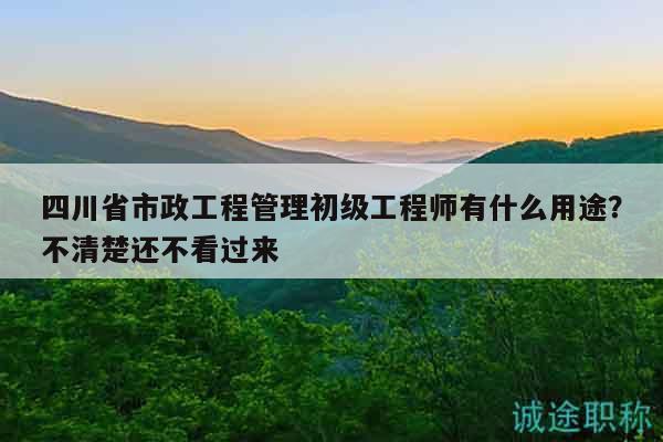 四川省市政工程管理初級(jí)工程師有什么用途？不清楚還不看過(guò)來(lái)