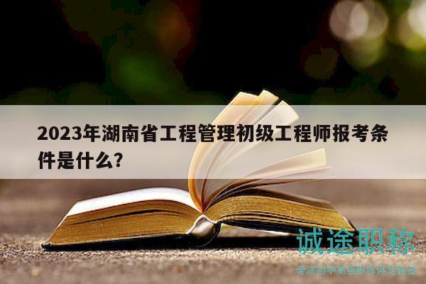 2023年湖南省工程管理初級工程師報考條件是什么？