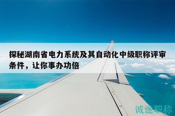 探秘湖南省電力系統(tǒng)及其自動(dòng)化中級(jí)職稱評(píng)審條件，讓你事辦功倍