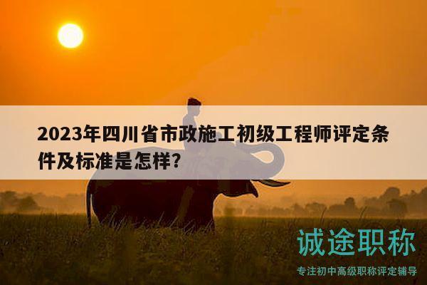 2023年四川省市政施工初級工程師評定條件及標準是怎樣？