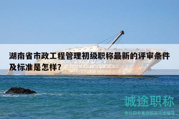 湖南省市政工程管理初級職稱最新的評審條件及標準是怎樣？