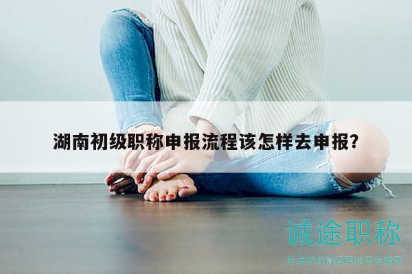 湖南初級職稱申報流程該怎樣去申報？