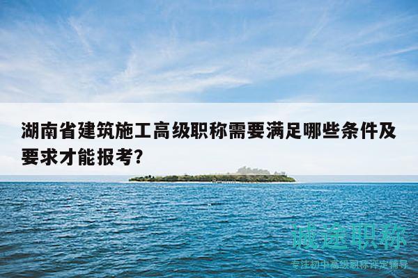 湖南省建筑施工高級(jí)職稱需要滿足哪些條件及要求才能報(bào)考？