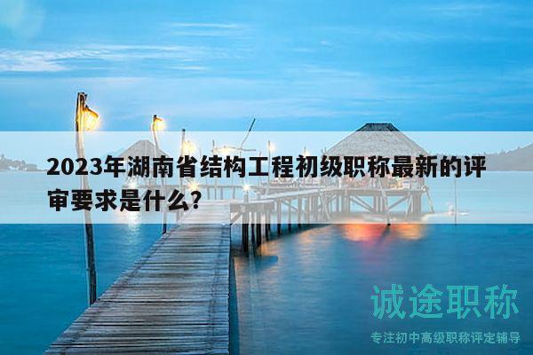 2023年湖南省結(jié)構(gòu)工程初級職稱最新的評審要求是什么？