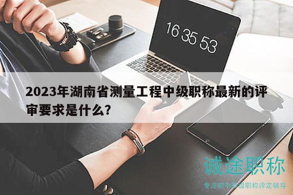 2023年湖南省測(cè)量工程中級(jí)職稱最新的評(píng)審要求是什么？
