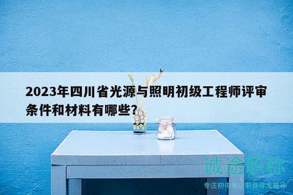 2023年四川省光源與照明初級工程師評審條件和材料有哪些？