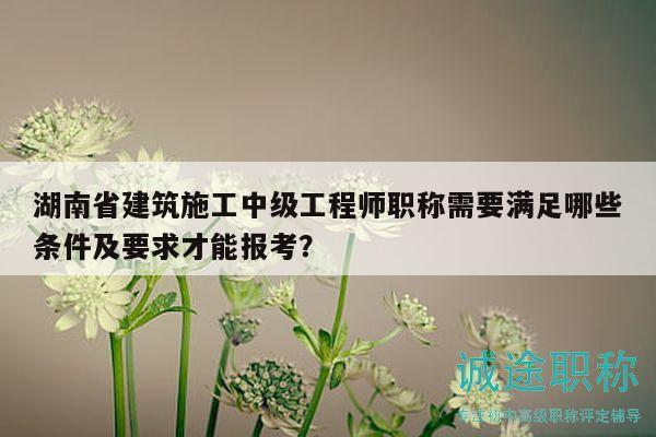 湖南省建筑施工中級工程師職稱需要滿足哪些條件及要求才能報考？