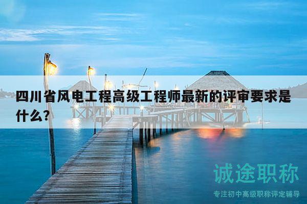 四川省風(fēng)電工程高級(jí)工程師最新的評(píng)審要求是什么？