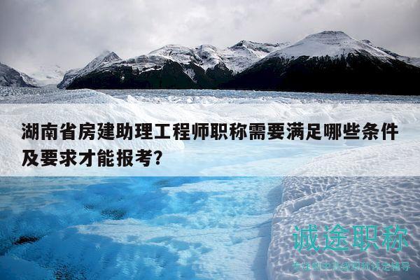 湖南省房建助理工程師職稱(chēng)需要滿(mǎn)足哪些條件及要求才能報(bào)考？