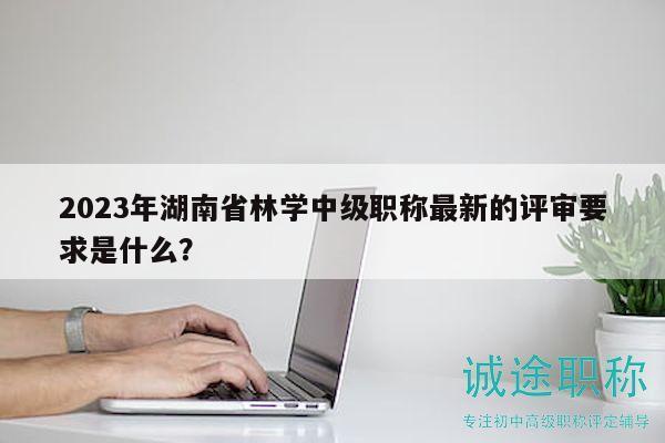 2023年湖南省林學(xué)中級職稱最新的評審要求是什么？