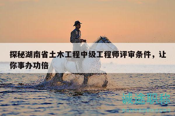 探秘湖南省土木工程中級(jí)工程師評(píng)審條件，讓你事辦功倍