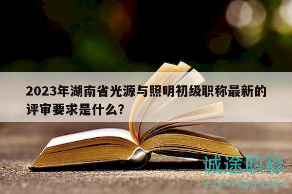 2023年湖南省光源與照明初級職稱最新的評審要求是什么？