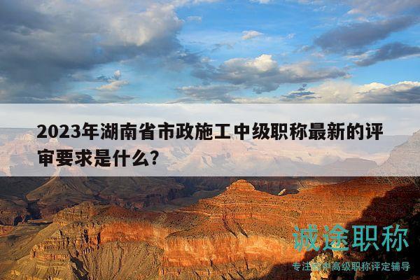 2023年湖南省市政施工中級(jí)職稱最新的評(píng)審要求是什么？