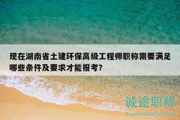 現(xiàn)在湖南省土建環(huán)保高級工程師職稱需要滿足哪些條件及要求才能報考？