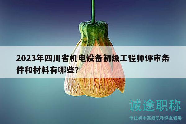 2023年四川省機電設備初級工程師評審條件和材料有哪些？
