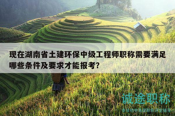 現(xiàn)在湖南省土建環(huán)保中級工程師職稱需要滿足哪些條件及要求才能報考？