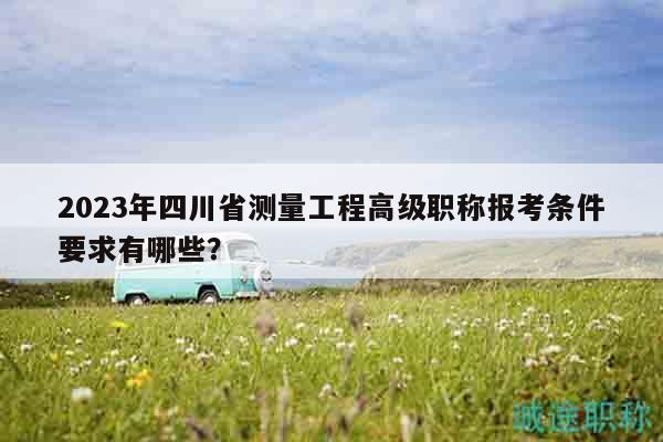 2023年四川省測(cè)量工程高級(jí)職稱報(bào)考條件要求有哪些？