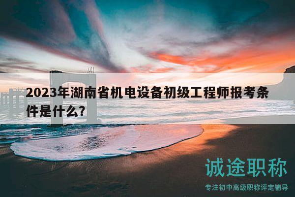 2023年湖南省機(jī)電設(shè)備初級(jí)工程師報(bào)考條件是什么？
