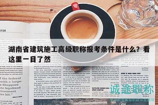湖南省建筑施工高級職稱報考條件是什么？看這里一目了然