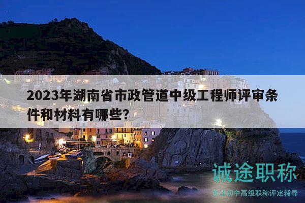 2023年湖南省市政管道中級工程師評審條件和材料有哪些？