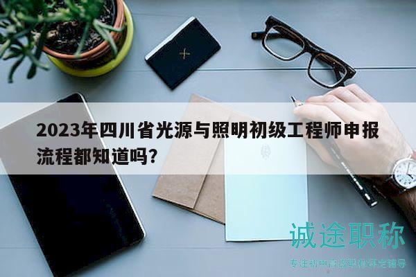 2023年四川省光源與照明初級工程師申報流程都知道嗎？