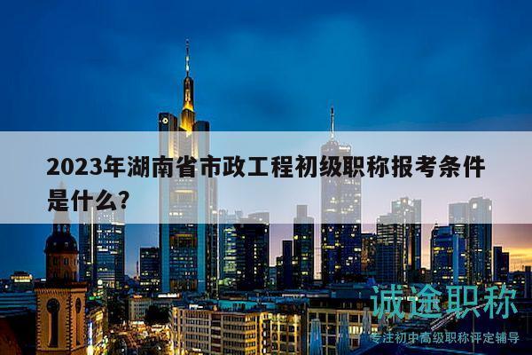 2023年湖南省市政工程初級職稱報考條件是什么？