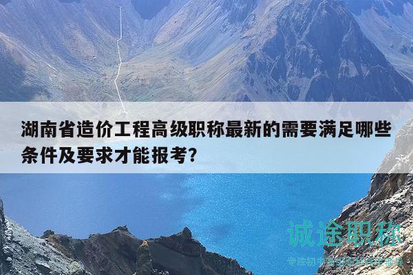 湖南省造價工程高級職稱最新的需要滿足哪些條件及要求才能報考？