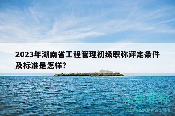2023年湖南省工程管理初級(jí)職稱評(píng)定條件及標(biāo)準(zhǔn)是怎樣？