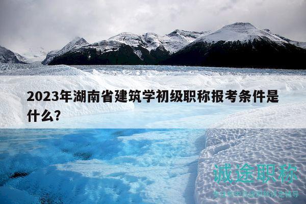 2023年湖南省建筑學初級職稱報考條件是什么？