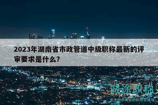 2023年湖南省市政管道中級(jí)職稱最新的評(píng)審要求是什么？