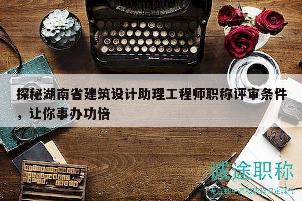 探秘湖南省建筑設(shè)計(jì)助理工程師職稱評(píng)審條件，讓你事辦功倍