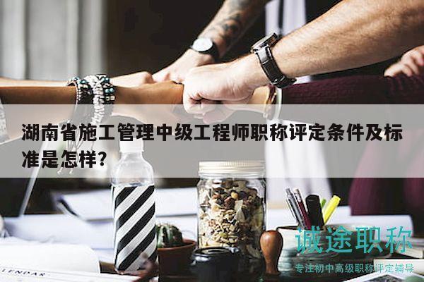 湖南省施工管理中級工程師職稱評定條件及標準是怎樣？