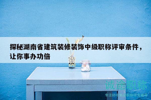 探秘湖南省建筑裝修裝飾中級職稱評審條件，讓你事辦功倍