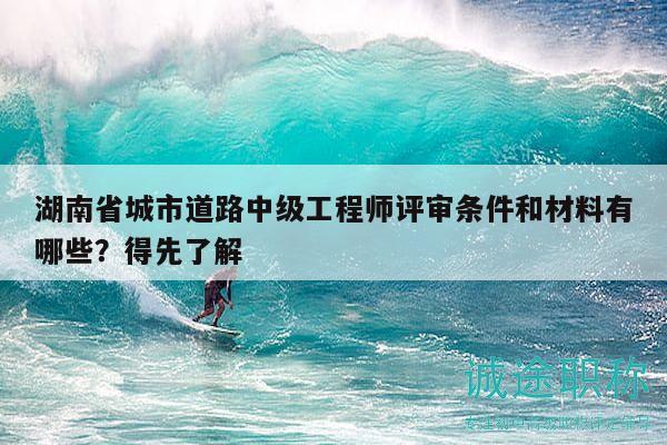 湖南省城市道路中級工程師評審條件和材料有哪些？得先了解