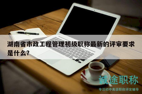 湖南省市政工程管理初級(jí)職稱最新的評(píng)審要求是什么？