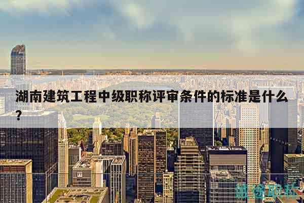 湖南建筑工程中級(jí)職稱評(píng)審條件的標(biāo)準(zhǔn)是什么？