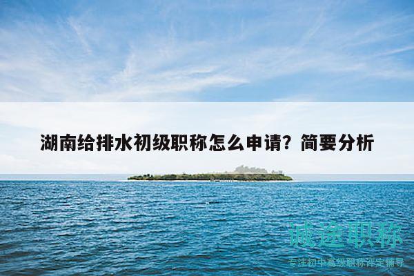 湖南給排水初級職稱怎么申請？簡要分析