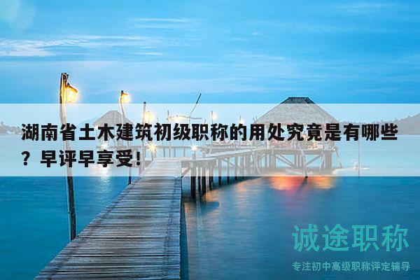 湖南省土木建筑初級職稱的用處究竟是有哪些？早評早享受！